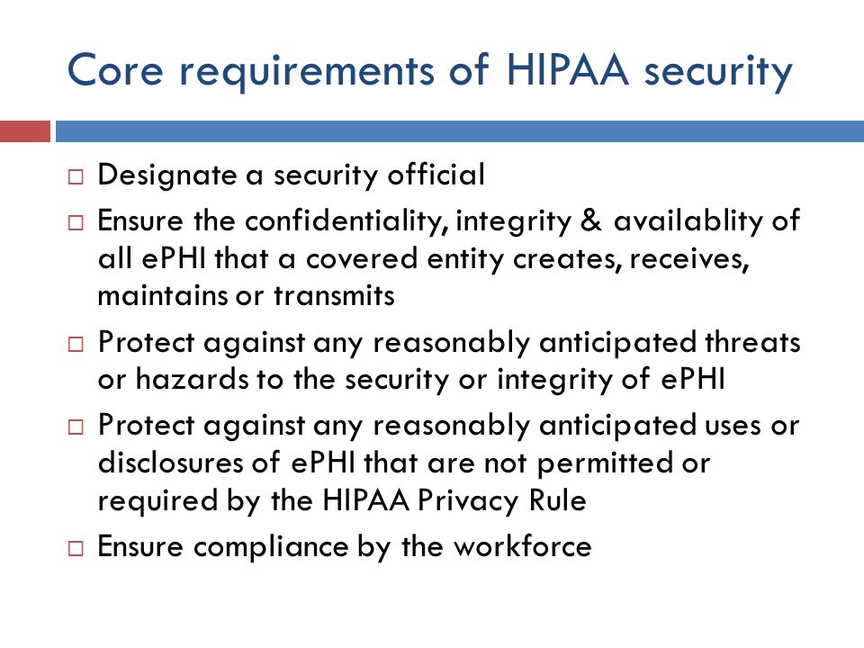 Core requirements of HIPAA security  Designate a security official  Ensure the confidentiality, integrity & availablity of all ePHI that a covered entity creates, receives, maintains or transmits  Protect against any reasonably anticipated threats or hazards to the security or integrity of ePHI  Protect against any reasonably anticipated uses or disclosures of ePHI that are not permitted or required by the HIPAA Privacy Rule  Ensure compliance by the workforce