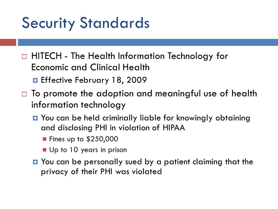 Security Standards  HITECH - The Health Information Technology for Economic and Clinical Health  Effective February 18, 2009  To promote the adoption and meaningful use of health information technology  You can be held criminally liable for knowingly obtaining and disclosing PHI in violation of HIPAA Fines up to $250,000 Up to 10 years in prison  You can be personally sued by a patient claiming that the privacy of their PHI was violated
