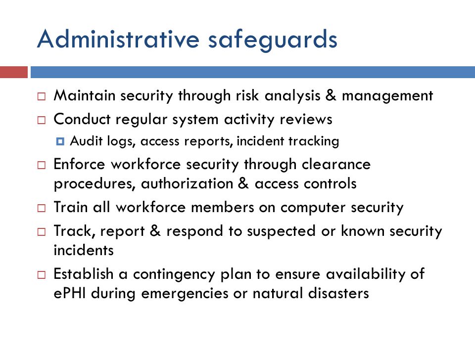 Administrative safeguards  Maintain security through risk analysis & management  Conduct regular system activity reviews  Audit logs, access reports, incident tracking  Enforce workforce security through clearance procedures, authorization & access controls  Train all workforce members on computer security  Track, report & respond to suspected or known security incidents  Establish a contingency plan to ensure availability of ePHI during emergencies or natural disasters