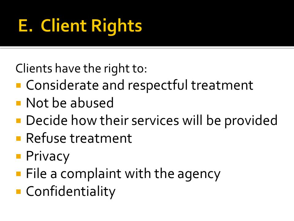 Clients have the right to:  Considerate and respectful treatment  Not be abused  Decide how their services will be provided  Refuse treatment  Privacy  File a complaint with the agency  Confidentiality