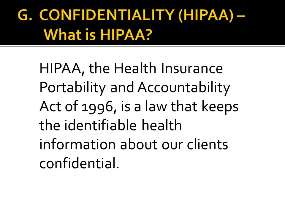HIPAA, the Health Insurance Portability and Accountability Act of 1996, is a law that keeps the identifiable health information about our clients confidential.