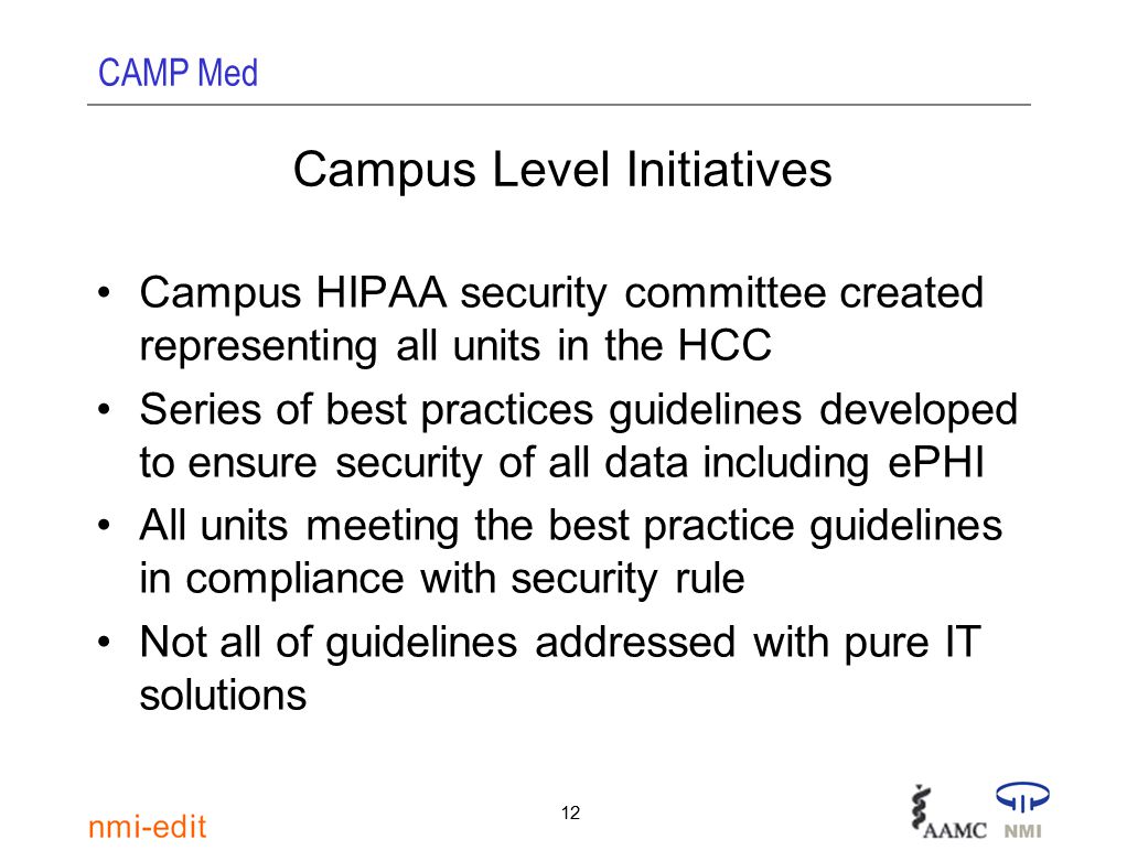 CAMP Med 12 Campus Level Initiatives Campus HIPAA security committee created representing all units in the HCC Series of best practices guidelines developed to ensure security of all data including ePHI All units meeting the best practice guidelines in compliance with security rule Not all of guidelines addressed with pure IT solutions