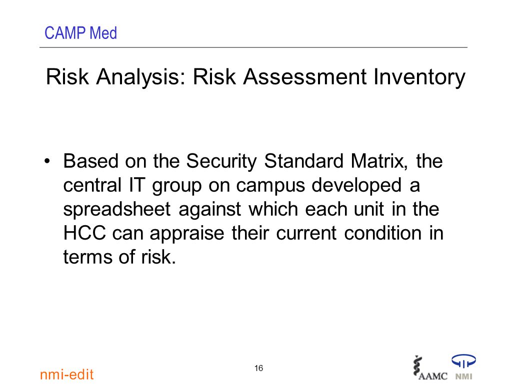 CAMP Med 16 Risk Analysis: Risk Assessment Inventory Based on the Security Standard Matrix, the central IT group on campus developed a spreadsheet against which each unit in the HCC can appraise their current condition in terms of risk.