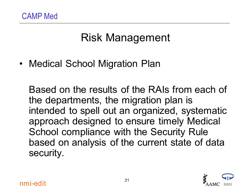 CAMP Med 21 Risk Management Medical School Migration Plan Based on the results of the RAIs from each of the departments, the migration plan is intended to spell out an organized, systematic approach designed to ensure timely Medical School compliance with the Security Rule based on analysis of the current state of data security.