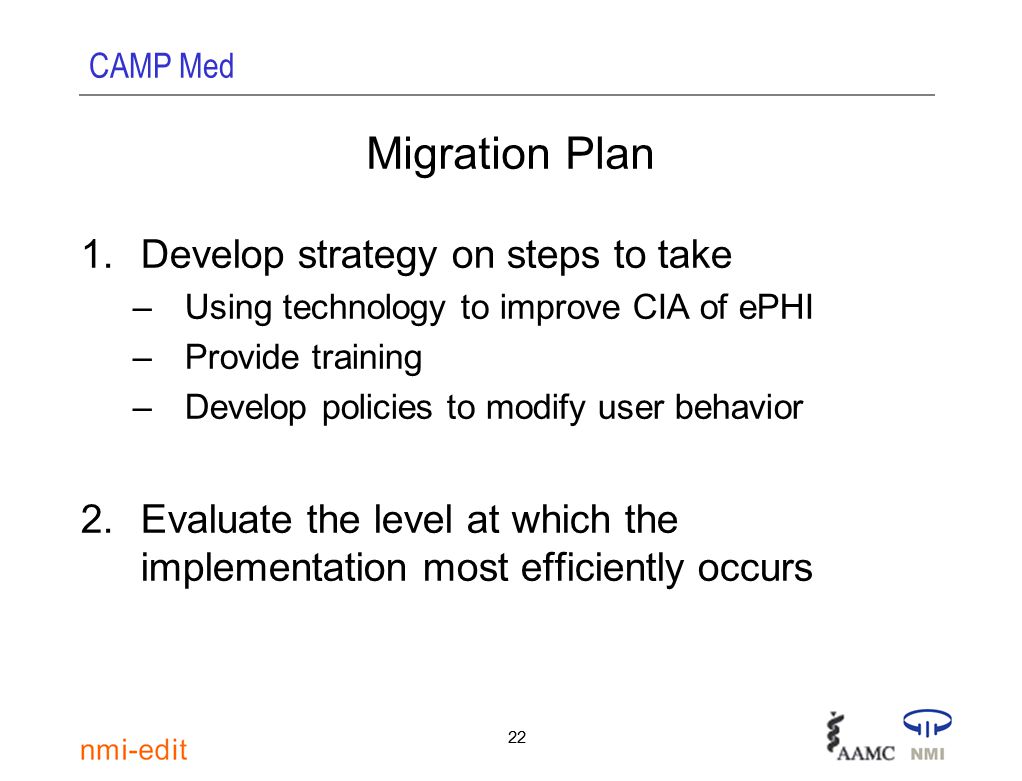 CAMP Med 22 1.Develop strategy on steps to take –Using technology to improve CIA of ePHI –Provide training –Develop policies to modify user behavior 2.Evaluate the level at which the implementation most efficiently occurs Migration Plan