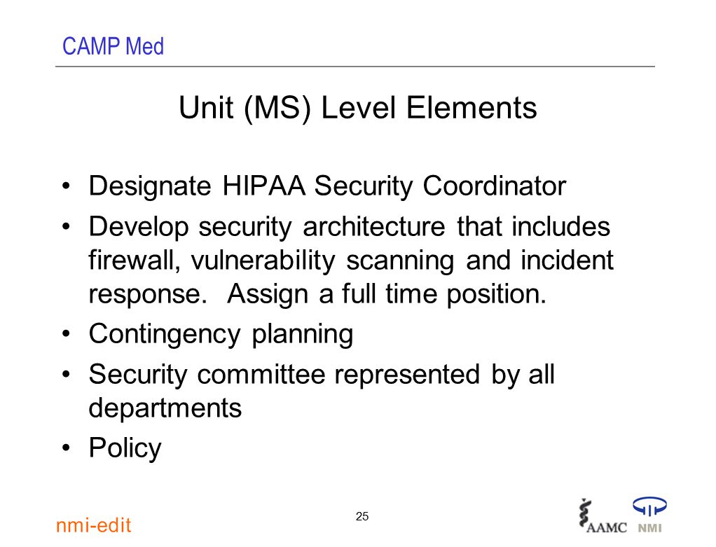 CAMP Med 25 Unit (MS) Level Elements Designate HIPAA Security Coordinator Develop security architecture that includes firewall, vulnerability scanning and incident response.