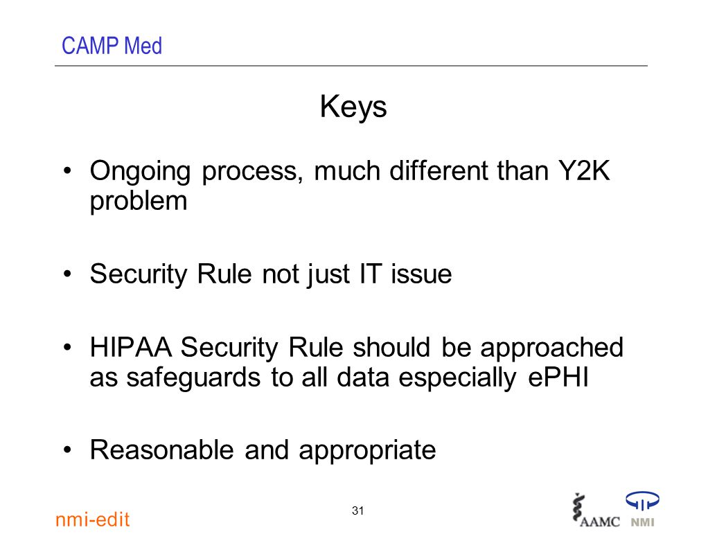 CAMP Med 31 Keys Ongoing process, much different than Y2K problem Security Rule not just IT issue HIPAA Security Rule should be approached as safeguards to all data especially ePHI Reasonable and appropriate