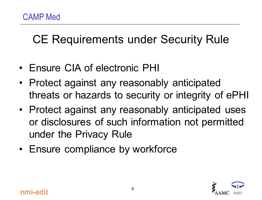 CAMP Med 8 CE Requirements under Security Rule Ensure CIA of electronic PHI Protect against any reasonably anticipated threats or hazards to security or integrity of ePHI Protect against any reasonably anticipated uses or disclosures of such information not permitted under the Privacy Rule Ensure compliance by workforce