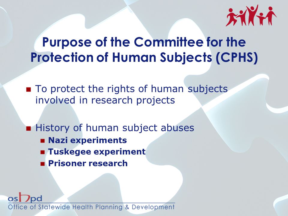 Purpose of the Committee for the Protection of Human Subjects (CPHS) To protect the rights of human subjects involved in research projects History of human subject abuses Nazi experiments Tuskegee experiment Prisoner research