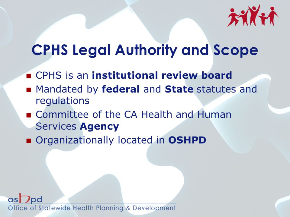 CPHS Legal Authority and Scope CPHS is an institutional review board Mandated by federal and State statutes and regulations Committee of the CA Health and Human Services Agency Organizationally located in OSHPD