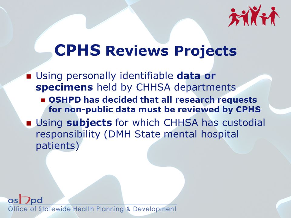 CPHS Reviews Projects Using personally identifiable data or specimens held by CHHSA departments OSHPD has decided that all research requests for non-public data must be reviewed by CPHS Using subjects for which CHHSA has custodial responsibility (DMH State mental hospital patients)