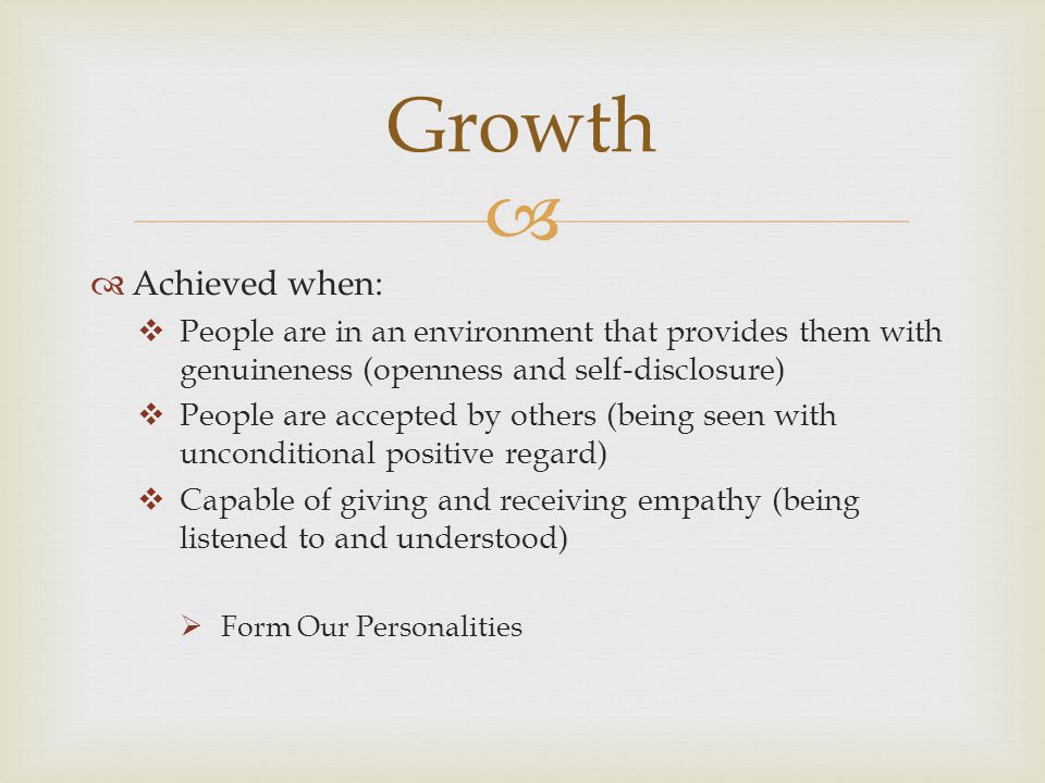  Achieved when:  People are in an environment that provides them with genuineness (openness and self-disclosure)  People are accepted by others (being seen with unconditional positive regard)  Capable of giving and receiving empathy (being listened to and understood)  Form Our Personalities Growth