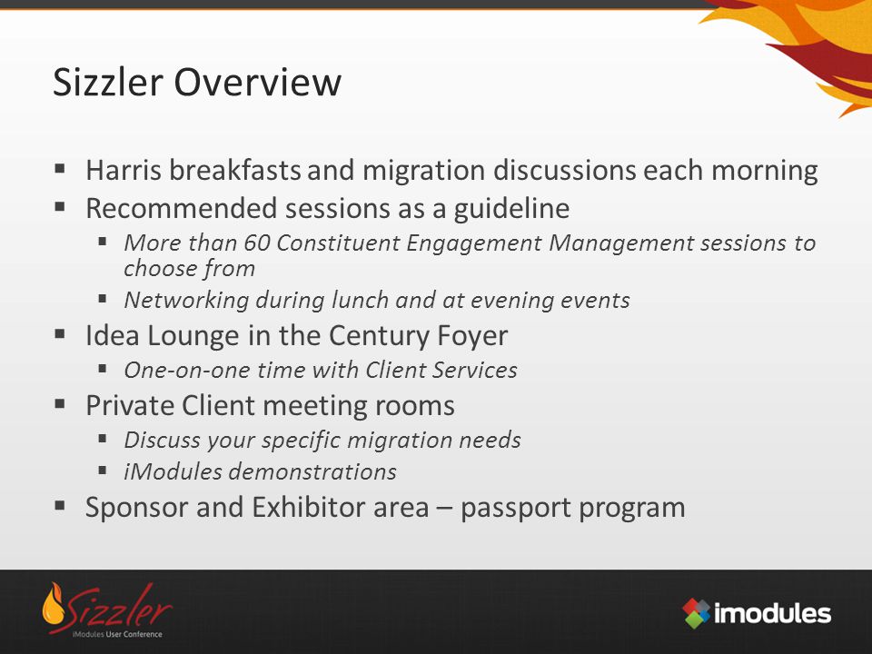 Sizzler Overview  Harris breakfasts and migration discussions each morning  Recommended sessions as a guideline  More than 60 Constituent Engagement Management sessions to choose from  Networking during lunch and at evening events  Idea Lounge in the Century Foyer  One-on-one time with Client Services  Private Client meeting rooms  Discuss your specific migration needs  iModules demonstrations  Sponsor and Exhibitor area – passport program