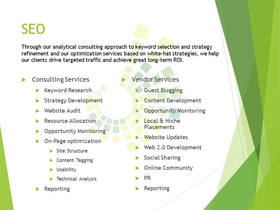 SEO  Consulting Services  Keyword Research  Strategy Development  Website Audit  Resource Allocation  Opportunity Monitoring  On-Page optimization  Site Structure  Content Tagging  Usability  Technical Analysis  Reporting Through our analytical consulting approach to keyword selection and strategy refinement and our optimization services based on white-hat strategies, we help our clients drive targeted traffic and achieve great long-term ROI.