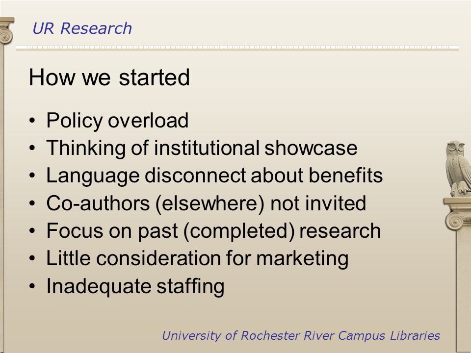 UR Research University of Rochester River Campus Libraries How we started Policy overload Thinking of institutional showcase Language disconnect about benefits Co-authors (elsewhere) not invited Focus on past (completed) research Little consideration for marketing Inadequate staffing