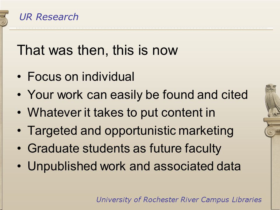UR Research University of Rochester River Campus Libraries That was then, this is now Focus on individual Your work can easily be found and cited Whatever it takes to put content in Targeted and opportunistic marketing Graduate students as future faculty Unpublished work and associated data