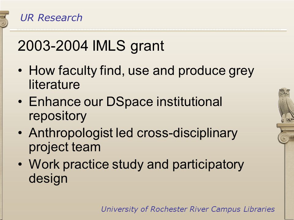 UR Research University of Rochester River Campus Libraries IMLS grant How faculty find, use and produce grey literature Enhance our DSpace institutional repository Anthropologist led cross-disciplinary project team Work practice study and participatory design