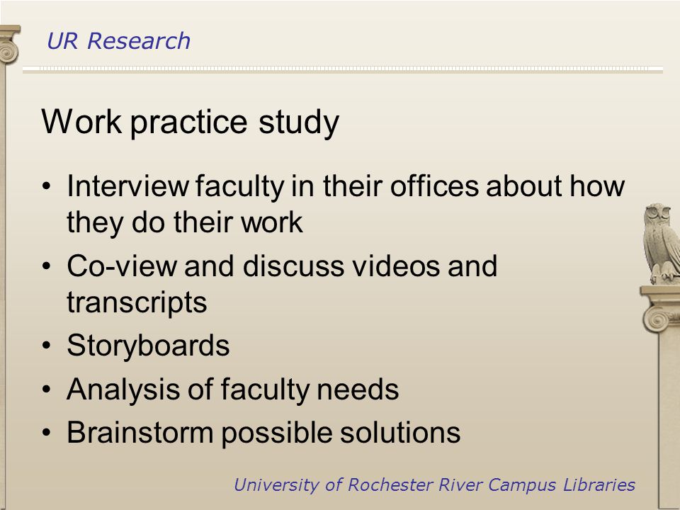 UR Research University of Rochester River Campus Libraries Work practice study Interview faculty in their offices about how they do their work Co-view and discuss videos and transcripts Storyboards Analysis of faculty needs Brainstorm possible solutions
