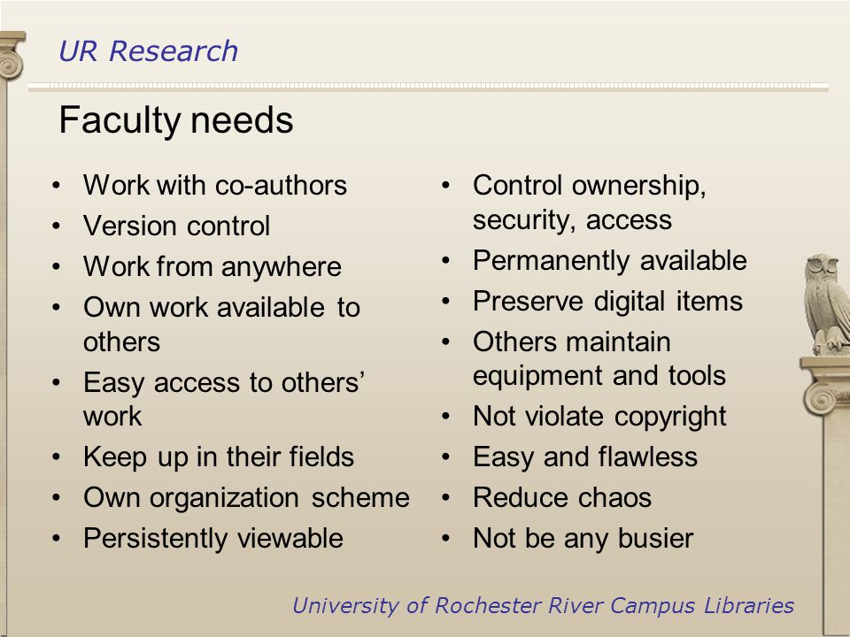 UR Research University of Rochester River Campus Libraries Work with co-authors Version control Work from anywhere Own work available to others Easy access to others’ work Keep up in their fields Own organization scheme Persistently viewable Control ownership, security, access Permanently available Preserve digital items Others maintain equipment and tools Not violate copyright Easy and flawless Reduce chaos Not be any busier Faculty needs