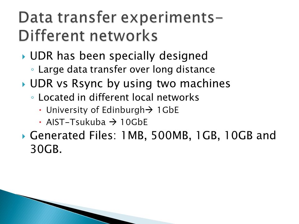  UDR has been specially designed ◦ Large data transfer over long distance  UDR vs Rsync by using two machines ◦ Located in different local networks  University of Edinburgh  1GbE  AIST-Tsukuba  10GbE  Generated Files: 1MB, 500MB, 1GB, 10GB and 30GB.