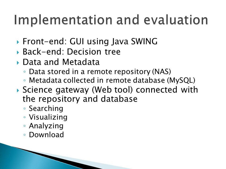  Front-end: GUI using Java SWING  Back-end: Decision tree  Data and Metadata ◦ Data stored in a remote repository (NAS) ◦ Metadata collected in remote database (MySQL)  Science gateway (Web tool) connected with the repository and database ◦ Searching ◦ Visualizing ◦ Analyzing ◦ Download