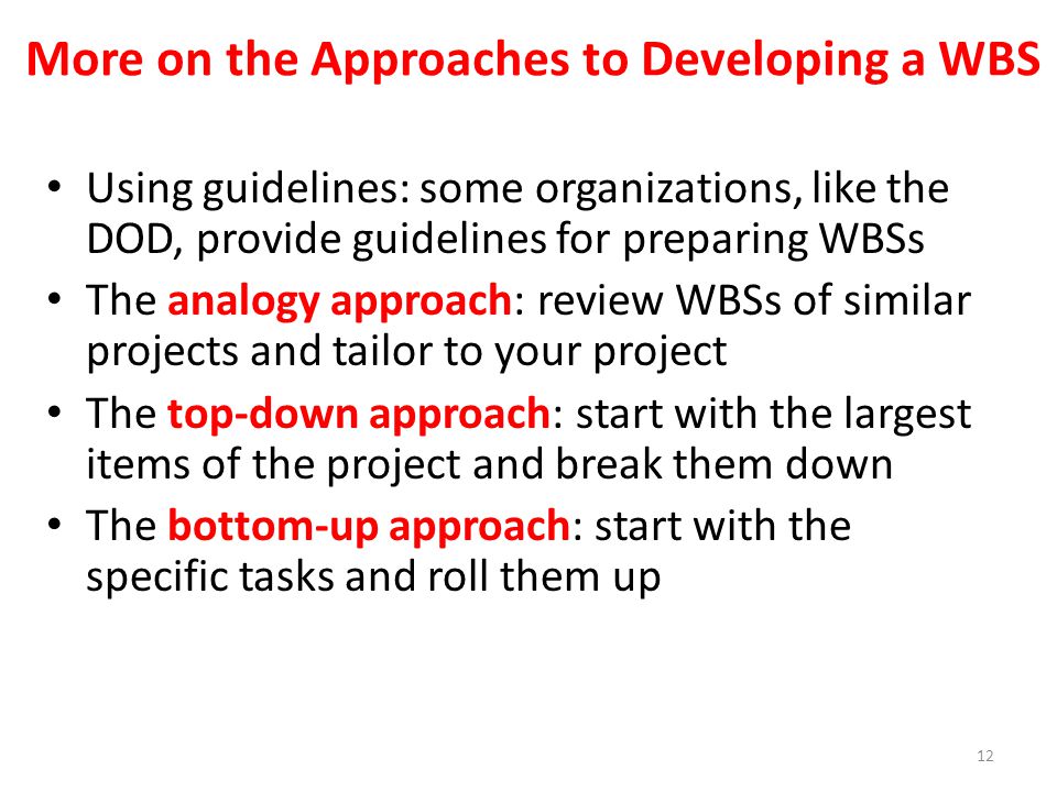 Using guidelines: some organizations, like the DOD, provide guidelines for preparing WBSs The analogy approach: review WBSs of similar projects and tailor to your project The top-down approach: start with the largest items of the project and break them down The bottom-up approach: start with the specific tasks and roll them up More on the Approaches to Developing a WBS 12