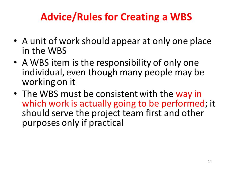 A unit of work should appear at only one place in the WBS A WBS item is the responsibility of only one individual, even though many people may be working on it The WBS must be consistent with the way in which work is actually going to be performed; it should serve the project team first and other purposes only if practical Advice/Rules for Creating a WBS 14
