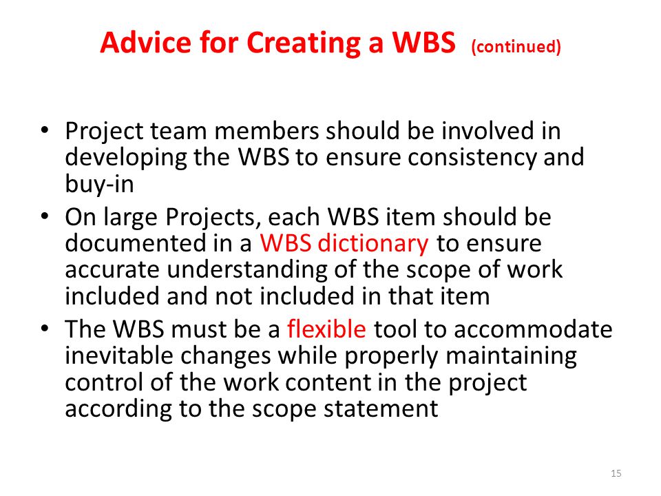 Project team members should be involved in developing the WBS to ensure consistency and buy-in On large Projects, each WBS item should be documented in a WBS dictionary to ensure accurate understanding of the scope of work included and not included in that item The WBS must be a flexible tool to accommodate inevitable changes while properly maintaining control of the work content in the project according to the scope statement Advice for Creating a WBS (continued) 15