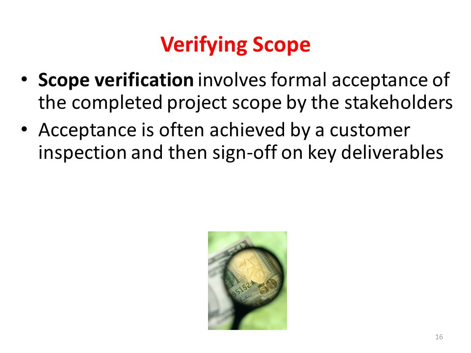 Scope verification involves formal acceptance of the completed project scope by the stakeholders Acceptance is often achieved by a customer inspection and then sign-off on key deliverables Verifying Scope 16