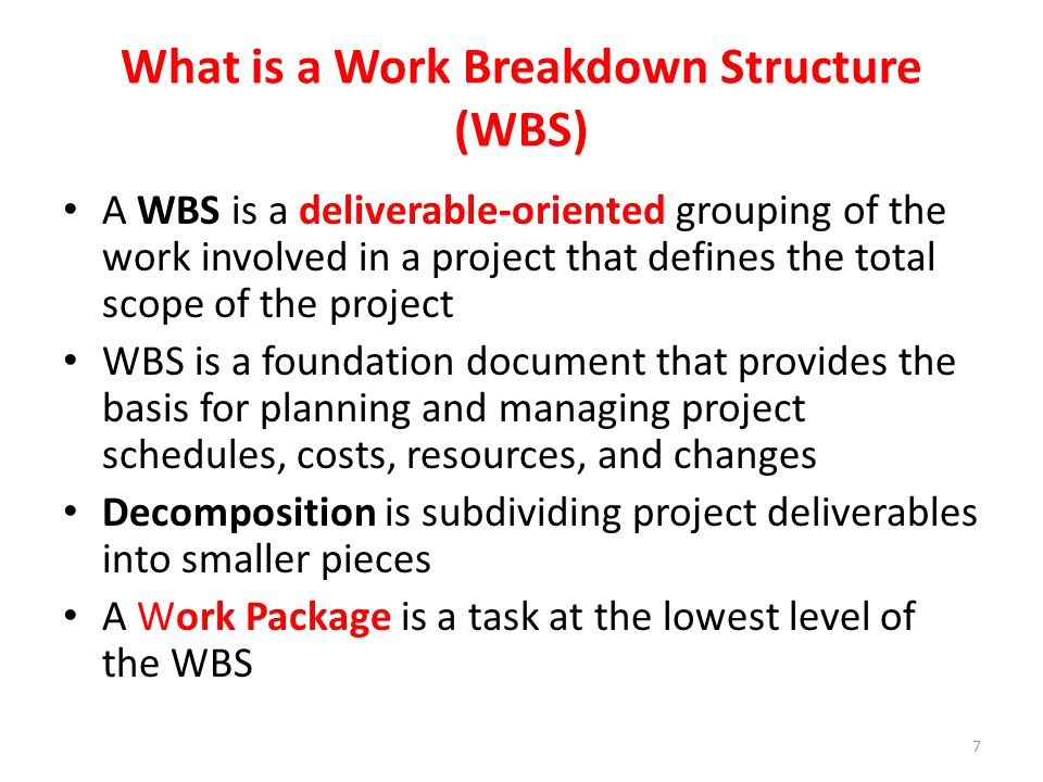 A WBS is a deliverable-oriented grouping of the work involved in a project that defines the total scope of the project WBS is a foundation document that provides the basis for planning and managing project schedules, costs, resources, and changes Decomposition is subdividing project deliverables into smaller pieces A Work Package is a task at the lowest level of the WBS What is a Work Breakdown Structure (WBS) 7