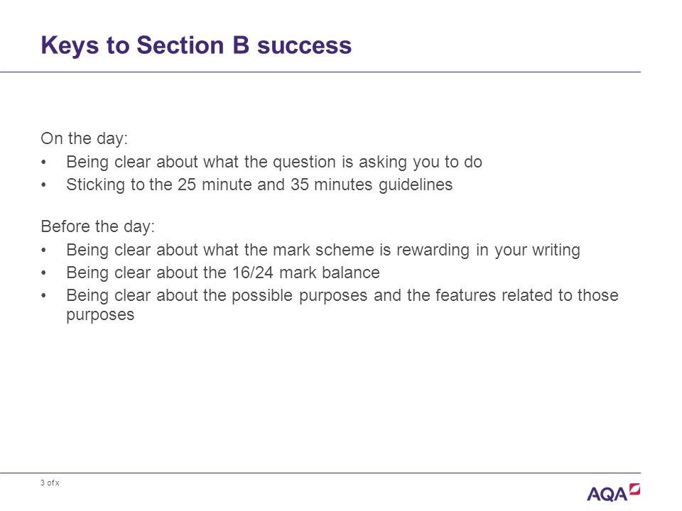 3 of x Keys to Section B success On the day: Being clear about what the question is asking you to do Sticking to the 25 minute and 35 minutes guidelines Before the day: Being clear about what the mark scheme is rewarding in your writing Being clear about the 16/24 mark balance Being clear about the possible purposes and the features related to those purposes