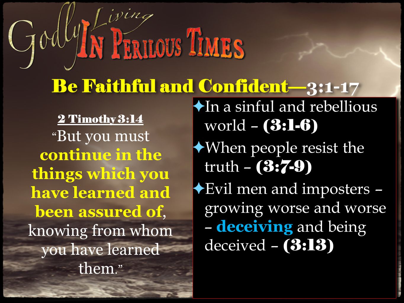 Be Faithful and Confident— 3:1-17 ✦ In a sinful and rebellious world – (3:1-6) ✦ When people resist the truth – (3:7-9) ✦ Evil men and imposters – growing worse and worse – deceiving and being deceived – (3:13) ✦ In a sinful and rebellious world – (3:1-6) ✦ When people resist the truth – (3:7-9) ✦ Evil men and imposters – growing worse and worse – deceiving and being deceived – (3:13) 2 Timothy 3:14 But you must continue in the things which you have learned and been assured of, knowing from whom you have learned them.