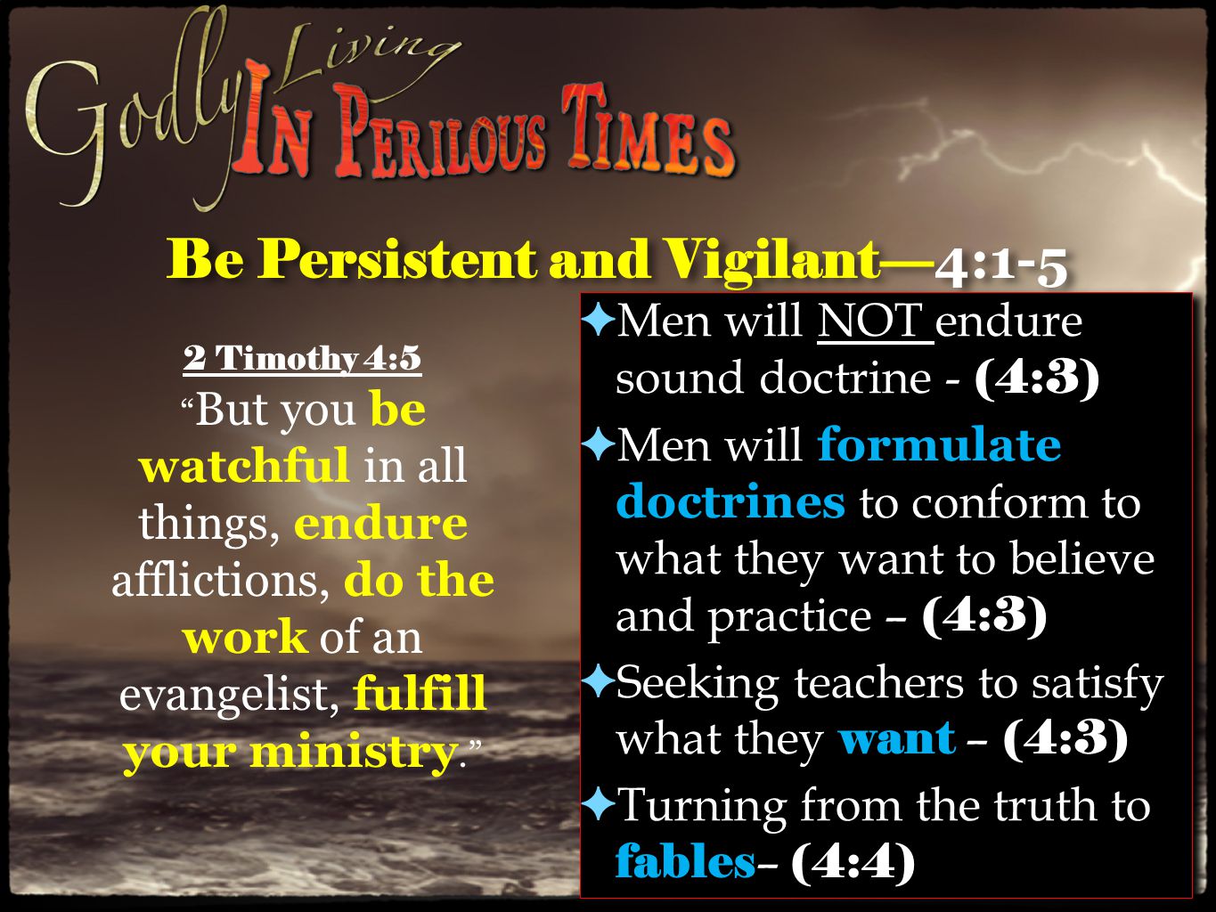 Be Persistent and Vigilant— 4:1-5 ✦ Men will NOT endure sound doctrine - (4:3) ✦ Men will formulate doctrines to conform to what they want to believe and practice – (4:3) ✦ Seeking teachers to satisfy what they want – (4:3) ✦ Turning from the truth to fables – (4:4) ✦ Men will NOT endure sound doctrine - (4:3) ✦ Men will formulate doctrines to conform to what they want to believe and practice – (4:3) ✦ Seeking teachers to satisfy what they want – (4:3) ✦ Turning from the truth to fables – (4:4) 2 Timothy 4:5 But you be watchful in all things, endure afflictions, do the work of an evangelist, fulfill your ministry.
