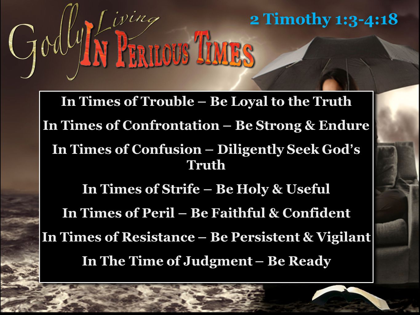 2 Timothy 1:3-4:18 In Times of Trouble – Be Loyal to the Truth In Times of Confrontation – Be Strong & Endure In Times of Confusion – Diligently Seek God’s Truth In Times of Strife – Be Holy & Useful In Times of Peril – Be Faithful & Confident In Times of Resistance – Be Persistent & Vigilant In The Time of Judgment – Be Ready In Times of Trouble – Be Loyal to the Truth In Times of Confrontation – Be Strong & Endure In Times of Confusion – Diligently Seek God’s Truth In Times of Strife – Be Holy & Useful In Times of Peril – Be Faithful & Confident In Times of Resistance – Be Persistent & Vigilant In The Time of Judgment – Be Ready
