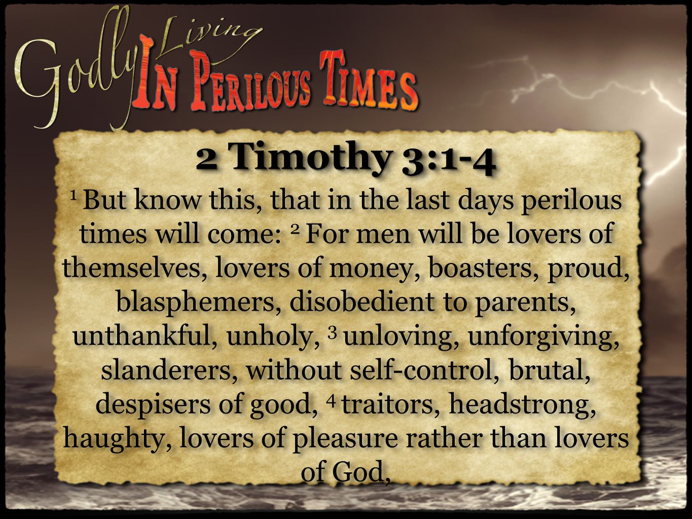 2 Timothy 3:1-4 1 But know this, that in the last days perilous times will come: 2 For men will be lovers of themselves, lovers of money, boasters, proud, blasphemers, disobedient to parents, unthankful, unholy, 3 unloving, unforgiving, slanderers, without self-control, brutal, despisers of good, 4 traitors, headstrong, haughty, lovers of pleasure rather than lovers of God, 2 Timothy 3:1-4 1 But know this, that in the last days perilous times will come: 2 For men will be lovers of themselves, lovers of money, boasters, proud, blasphemers, disobedient to parents, unthankful, unholy, 3 unloving, unforgiving, slanderers, without self-control, brutal, despisers of good, 4 traitors, headstrong, haughty, lovers of pleasure rather than lovers of God,