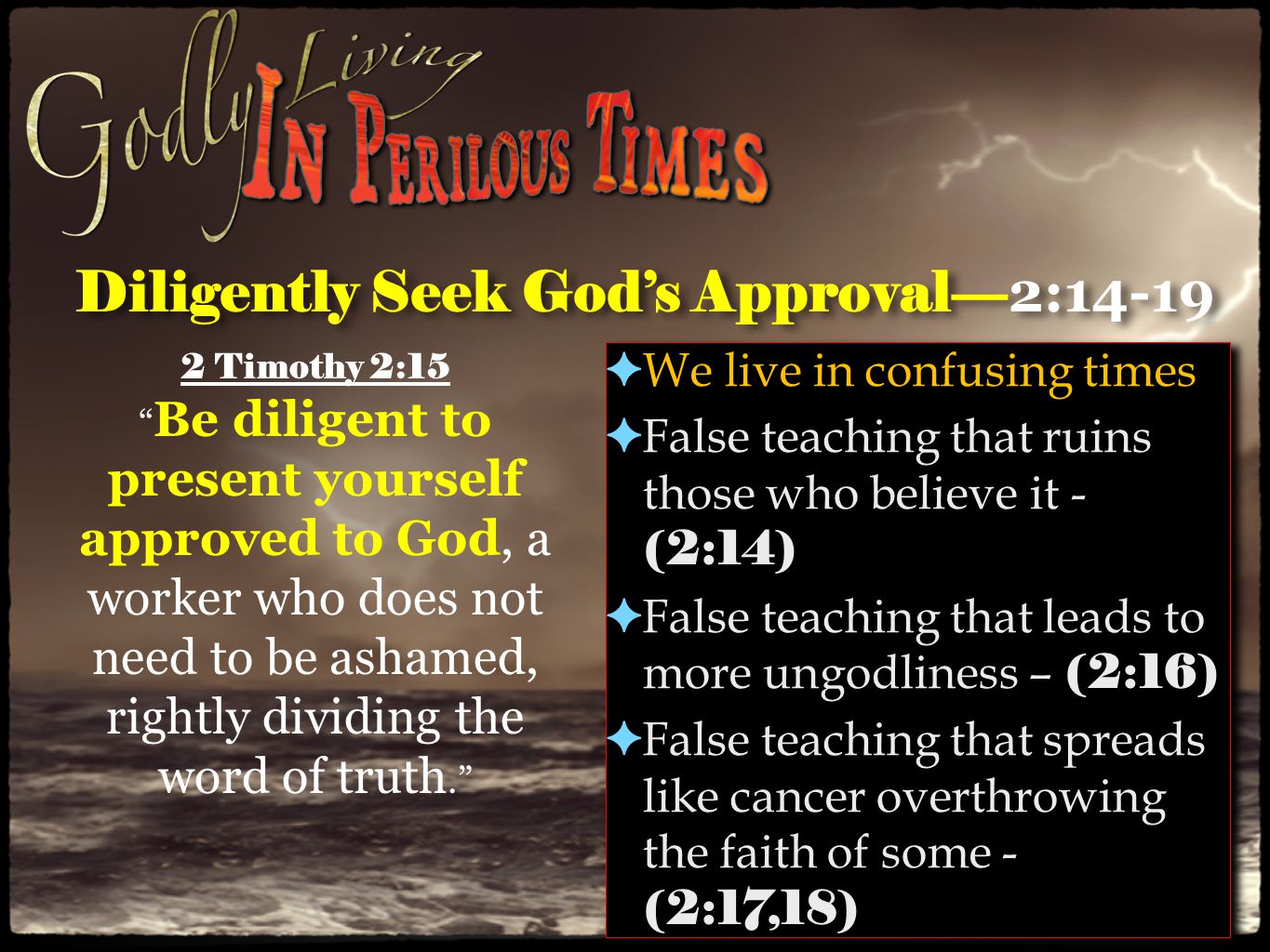 Diligently Seek God’s Approval— 2:14-19 ✦ We live in confusing times ✦ False teaching that ruins those who believe it - (2:14) ✦ False teaching that leads to more ungodliness – (2:16) ✦ False teaching that spreads like cancer overthrowing the faith of some - (2:17,18) ✦ We live in confusing times ✦ False teaching that ruins those who believe it - (2:14) ✦ False teaching that leads to more ungodliness – (2:16) ✦ False teaching that spreads like cancer overthrowing the faith of some - (2:17,18) 2 Timothy 2:15 Be diligent to present yourself approved to God, a worker who does not need to be ashamed, rightly dividing the word of truth.