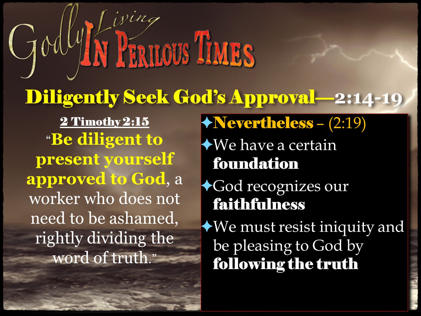 Diligently Seek God’s Approval— 2:14-19 ✦ Nevertheless – (2:19) ✦ We have a certain foundation ✦ God recognizes our faithfulness ✦ We must resist iniquity and be pleasing to God by following the truth ✦ Nevertheless – (2:19) ✦ We have a certain foundation ✦ God recognizes our faithfulness ✦ We must resist iniquity and be pleasing to God by following the truth 2 Timothy 2:15 Be diligent to present yourself approved to God, a worker who does not need to be ashamed, rightly dividing the word of truth.