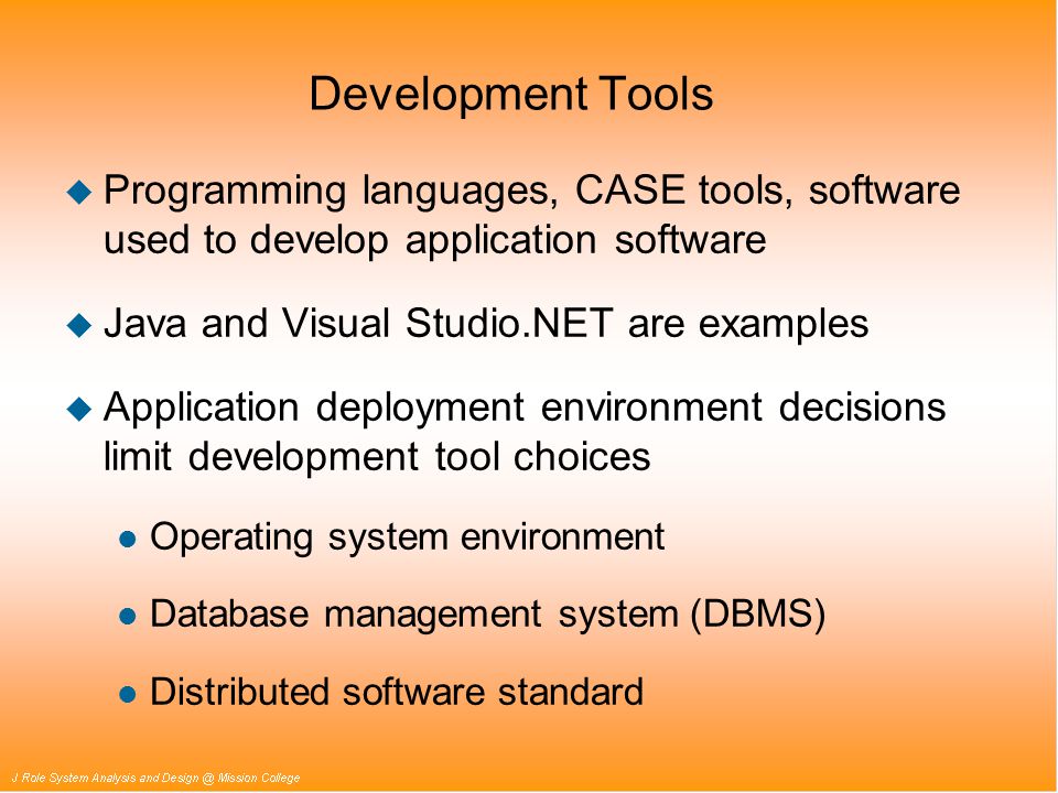 Development Tools u Programming languages, CASE tools, software used to develop application software u Java and Visual Studio.NET are examples u Application deployment environment decisions limit development tool choices l Operating system environment l Database management system (DBMS) l Distributed software standard