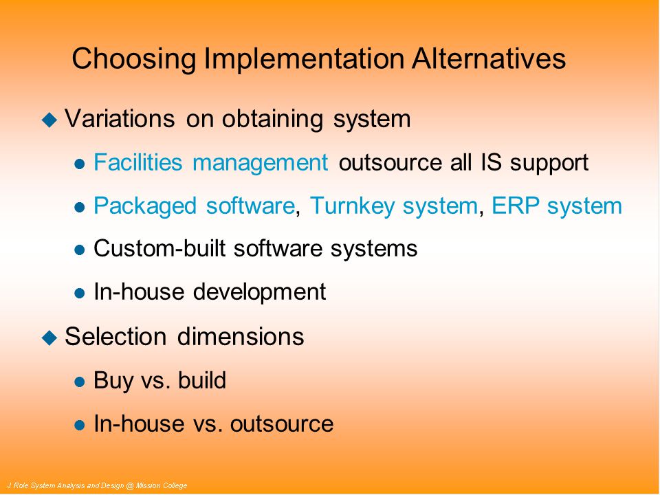 Choosing Implementation Alternatives u Variations on obtaining system l Facilities management outsource all IS support l Packaged software, Turnkey system, ERP system l Custom-built software systems l In-house development u Selection dimensions l Buy vs.