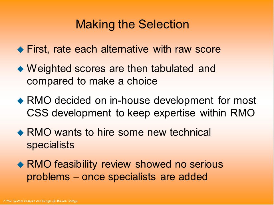 Making the Selection u First, rate each alternative with raw score u Weighted scores are then tabulated and compared to make a choice u RMO decided on in-house development for most CSS development to keep expertise within RMO u RMO wants to hire some new technical specialists  RMO feasibility review showed no serious problems – once specialists are added