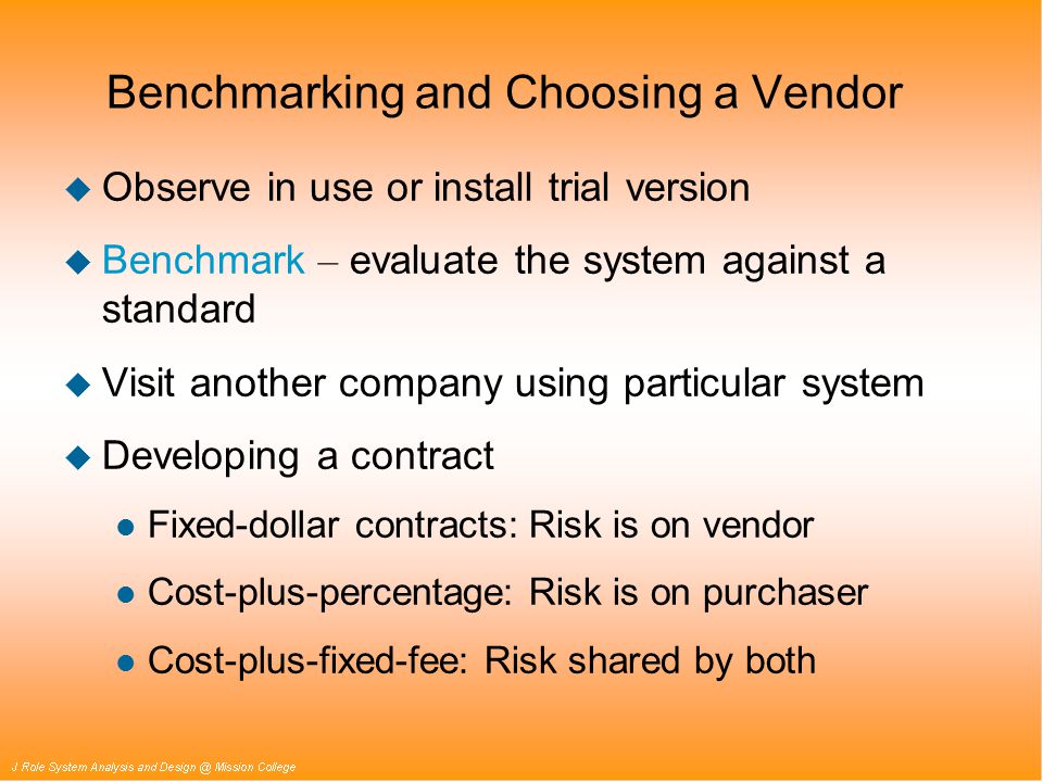Benchmarking and Choosing a Vendor u Observe in use or install trial version  Benchmark – evaluate the system against a standard u Visit another company using particular system u Developing a contract l Fixed-dollar contracts: Risk is on vendor l Cost-plus-percentage: Risk is on purchaser l Cost-plus-fixed-fee: Risk shared by both