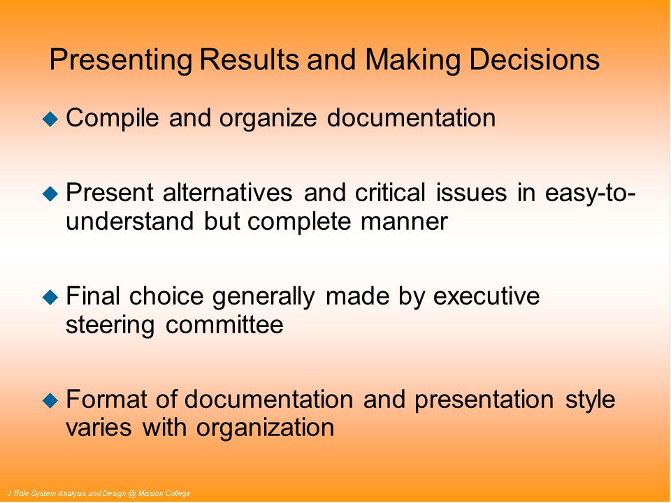 Presenting Results and Making Decisions u Compile and organize documentation u Present alternatives and critical issues in easy-to- understand but complete manner u Final choice generally made by executive steering committee u Format of documentation and presentation style varies with organization