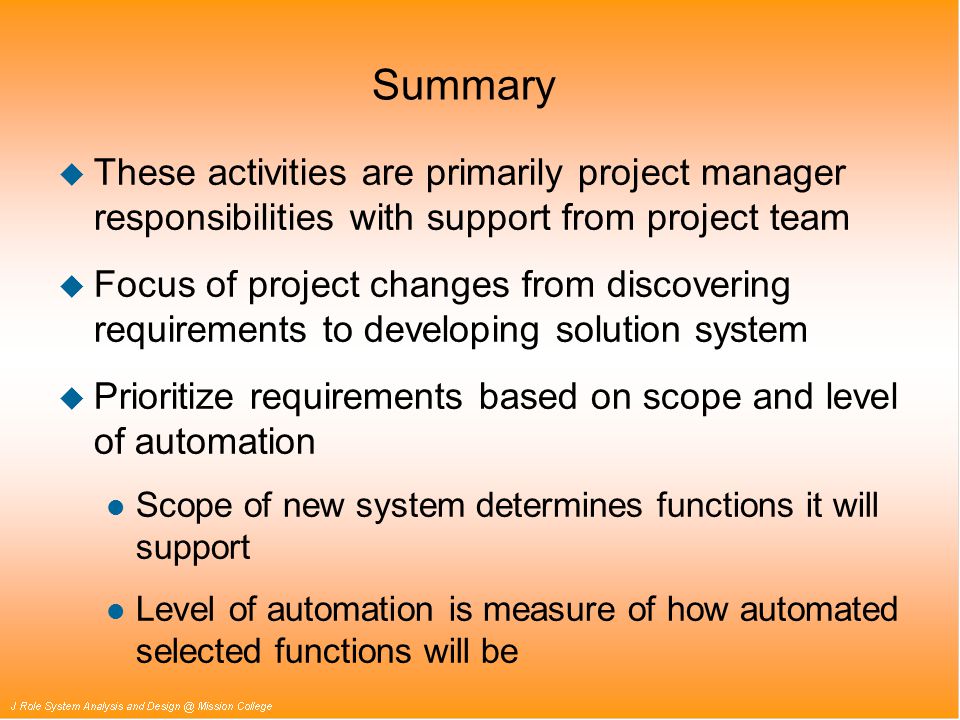 Summary u These activities are primarily project manager responsibilities with support from project team u Focus of project changes from discovering requirements to developing solution system u Prioritize requirements based on scope and level of automation l Scope of new system determines functions it will support l Level of automation is measure of how automated selected functions will be
