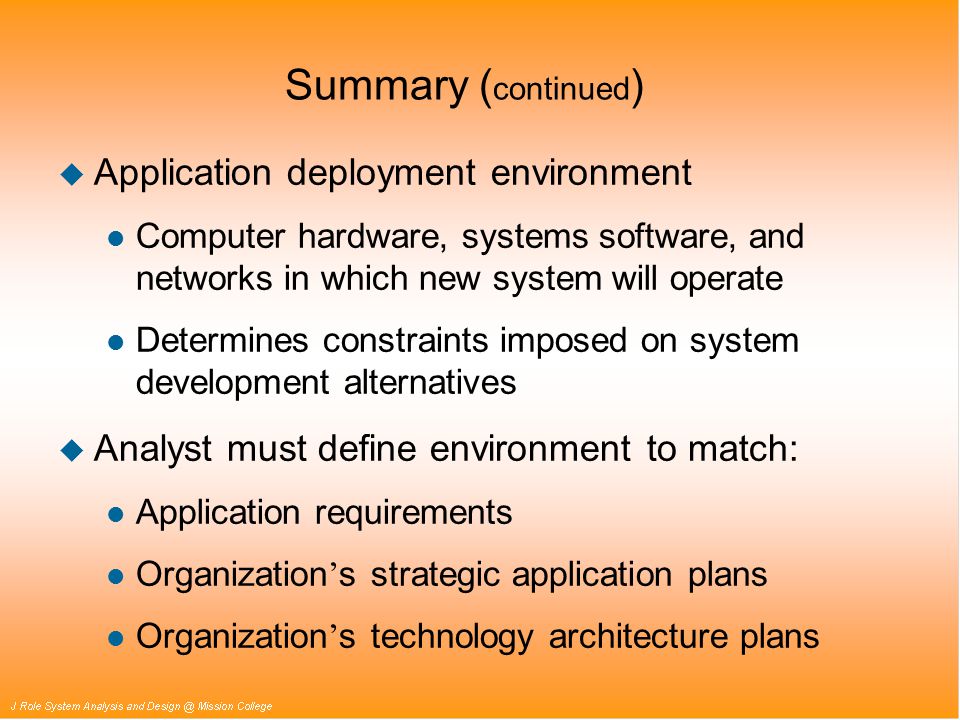 Summary ( continued ) u Application deployment environment l Computer hardware, systems software, and networks in which new system will operate l Determines constraints imposed on system development alternatives u Analyst must define environment to match: l Application requirements Organization ’ s strategic application plans Organization ’ s technology architecture plans