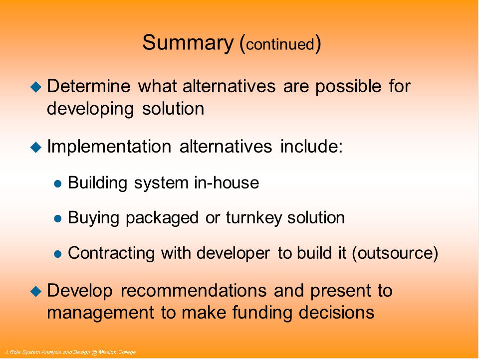 Summary ( continued ) u Determine what alternatives are possible for developing solution u Implementation alternatives include: l Building system in-house l Buying packaged or turnkey solution l Contracting with developer to build it (outsource) u Develop recommendations and present to management to make funding decisions