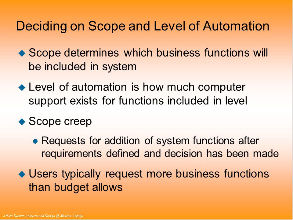 Deciding on Scope and Level of Automation u Scope determines which business functions will be included in system u Level of automation is how much computer support exists for functions included in level u Scope creep l Requests for addition of system functions after requirements defined and decision has been made u Users typically request more business functions than budget allows