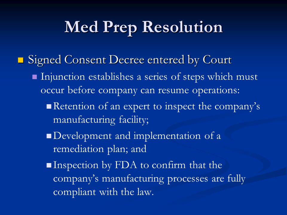 Med Prep Resolution Signed Consent Decree entered by Court Signed Consent Decree entered by Court Injunction establishes a series of steps which must occur before company can resume operations: Retention of an expert to inspect the company’s manufacturing facility; Development and implementation of a remediation plan; and Inspection by FDA to confirm that the company’s manufacturing processes are fully compliant with the law.