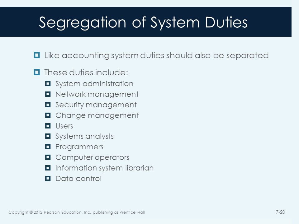 Segregation of System Duties  Like accounting system duties should also be separated  These duties include:  System administration  Network management  Security management  Change management  Users  Systems analysts  Programmers  Computer operators  Information system librarian  Data control Copyright © 2012 Pearson Education, Inc.