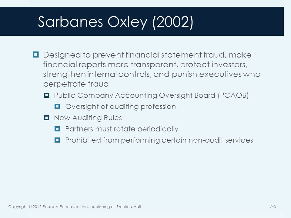Sarbanes Oxley (2002)  Designed to prevent financial statement fraud, make financial reports more transparent, protect investors, strengthen internal controls, and punish executives who perpetrate fraud  Public Company Accounting Oversight Board (PCAOB)  Oversight of auditing profession  New Auditing Rules  Partners must rotate periodically  Prohibited from performing certain non-audit services Copyright © 2012 Pearson Education, Inc.
