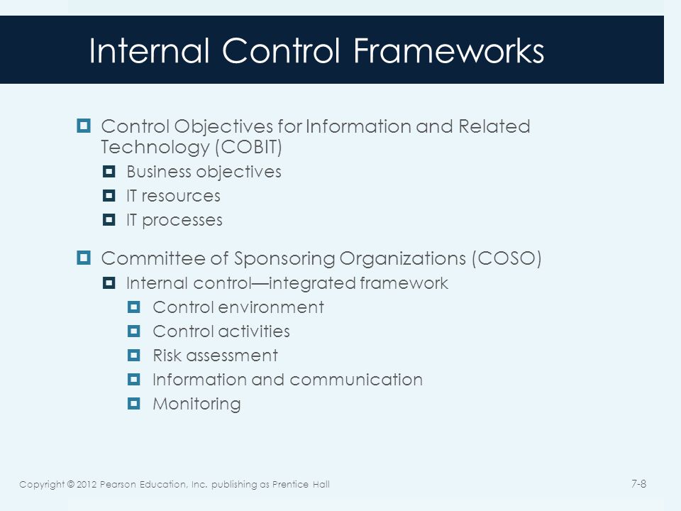 Internal Control Frameworks  Control Objectives for Information and Related Technology (COBIT)  Business objectives  IT resources  IT processes  Committee of Sponsoring Organizations (COSO)  Internal control—integrated framework  Control environment  Control activities  Risk assessment  Information and communication  Monitoring Copyright © 2012 Pearson Education, Inc.
